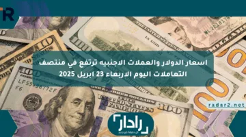 أسعار الدولار والعملات الأجنبية ترتفع في منتصف التعاملات اليوم الأربعاء 23 أبريل 2025